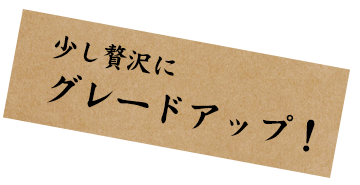 少し贅沢に グレードアップ！